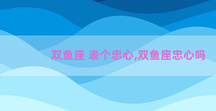 双鱼座 表个忠心,双鱼座忠心吗